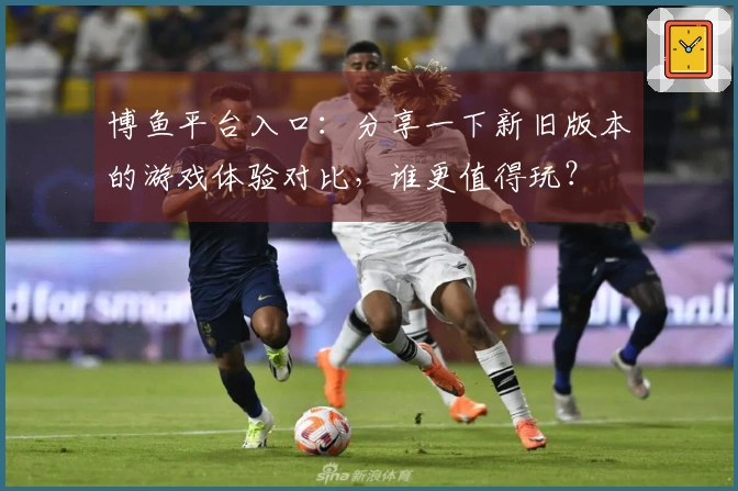 博鱼平台入口：分享一下新旧版本的游戏体验对比，谁更值得玩？