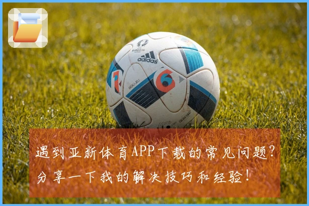 遇到亚新体育APP下载的常见问题？分享一下我的解决技巧和经验！