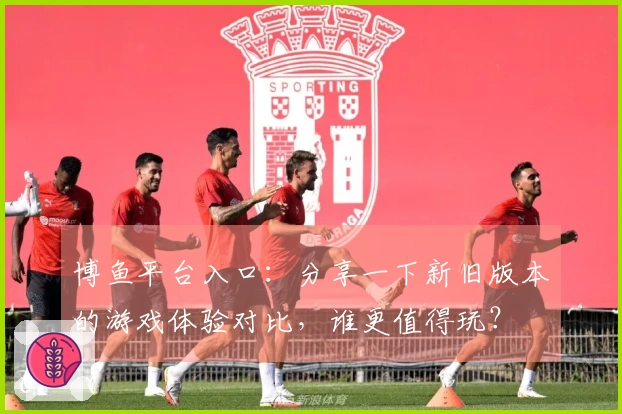 博鱼平台入口：分享一下新旧版本的游戏体验对比，谁更值得玩？